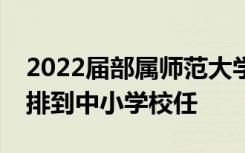 2022屆部屬師范大學(xué)公費(fèi)師范畢業(yè)生全部安排到中小學(xué)校任