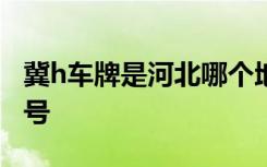 冀h車牌是河北哪個(gè)地方的 冀H是哪里的車牌號(hào)