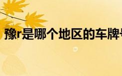 豫r是哪個(gè)地區(qū)的車牌號(hào) 豫R是哪里的車牌號(hào)