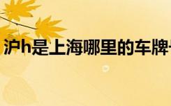 滬h是上海哪里的車(chē)牌號(hào) 滬H是哪里的車(chē)牌號(hào)
