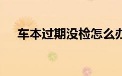 車本過期沒檢怎么辦 車本過期了怎么辦