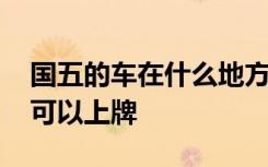 國五的車在什么地方可以上牌 國五的車哪里可以上牌