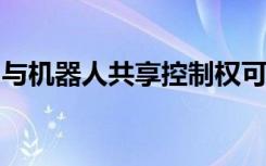 與機(jī)器人共享控制權(quán)可以使制造更安全更高效