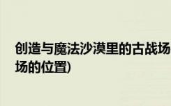 創(chuàng)造與魔法沙漠里的古戰(zhàn)場在哪 (創(chuàng)造與魔法沙漠里的古戰(zhàn)場的位置)