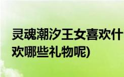 靈魂潮汐王女喜歡什么禮物 (靈魂潮汐王女喜歡哪些禮物呢)