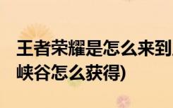 王者榮耀是怎么來(lái)到王者峽谷 (王者榮耀王者峽谷怎么獲得)