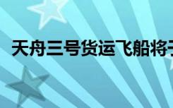 天舟三號(hào)貨運(yùn)飛船將于7月27日再入大氣層