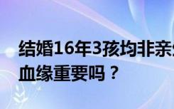 結(jié)婚16年3孩均非親生男子發(fā)聲，妻子反懟：血緣重要嗎？