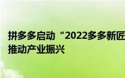 拼多多啟動“2022多多新匠造”行動，聯(lián)合鄉(xiāng)村產業(yè)帶共同推動產業(yè)振興