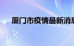  廈門市疫情最新消息 莆田疫情最新通報