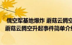  俄空軍基地爆炸 蘑菇云騰空升起怎么回事 俄空軍基地爆炸 蘑菇云騰空升起事件簡單介紹