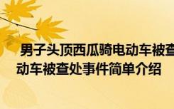  男子頭頂西瓜騎電動(dòng)車被查處怎么回事 男子頭頂西瓜騎電動(dòng)車被查處事件簡(jiǎn)單介紹