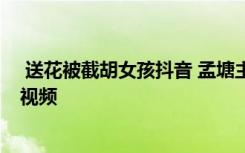  送花被截胡女孩抖音 孟塘主真實(shí)身價(jià)多少 周女士孟塘主的視頻