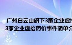  廣州白云山旗下3家企業(yè)虛抬藥價(jià)怎么回事 廣州白云山旗下3家企業(yè)虛抬藥價(jià)事件簡(jiǎn)單介紹