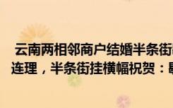  云南兩相鄰商戶結(jié)婚半條街歇業(yè)吃席：云南兩相鄰商戶喜結(jié)連理，半條街掛橫幅祝賀：歇業(yè)吃酒席去了