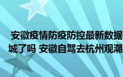  安徽疫情防疫防控最新數(shù)據(jù)消息：安徽亳州譙城疫情今天封城了嗎 安徽自駕去杭州觀潮需要核酸嗎