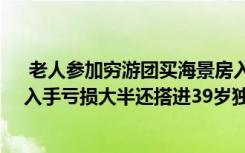  老人參加窮游團(tuán)買海景房入手虧大半：花60萬買套海景房入手虧損大半還搭進(jìn)39歲獨子的醫(yī)藥費