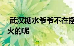  武漢糖水爺爺不在擺攤了 武漢糖水爺爺怎么火的呢