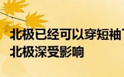 北極已經(jīng)可以穿短袖了，全球氣候變暖致南極北極深受影響