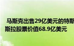  馬斯克出售29億美元的特斯拉股份：馬斯克出售792萬股特斯拉股票價(jià)值68.9億美元