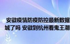  安徽疫情防疫防控最新數(shù)據(jù)消息：安徽亳州譙城疫情今天封城了嗎 安徽到杭州看鬼王潮需要帶核酸證明嗎
