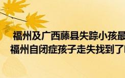  福州及廣西藤縣失蹤小孩最新消息 藤縣小孩失蹤找到了嗎 福州自閉癥孩子走失找到了嗎