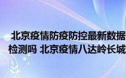  北京疫情防疫防控最新數(shù)據(jù)消息：北京自然博物館需要核酸檢測(cè)嗎 北京疫情八達(dá)嶺長(zhǎng)城游玩需要注意什么