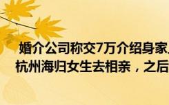  婚介公司稱交7萬介紹身家上億海歸男:“男生身價上億！”杭州海歸女生去相親，之后越來越慌：這是什么操作