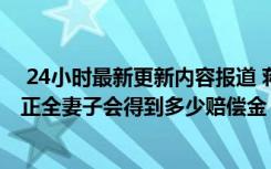  24小時最新更新內(nèi)容報道 蔣正全見義勇為犧牲補償標(biāo)準(zhǔn) 蔣正全妻子會得到多少賠償金