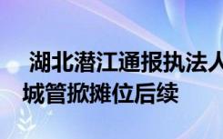  湖北潛江通報執(zhí)法人員踢翻小販攤位 小販被城管掀攤位后續(xù)