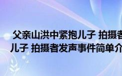  父親山洪中緊抱兒子 拍攝者發(fā)聲怎么回事 父親山洪中緊抱兒子 拍攝者發(fā)聲事件簡單介紹