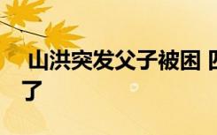  山洪突發(fā)父子被困 四川山洪暴發(fā)父子怎么樣了
