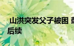 山洪突發(fā)父子被困 彭州龍槽溝突發(fā)山洪父子后續(xù)