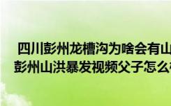  四川彭州龍槽溝為啥會有山洪暴發(fā) 山洪的水是從哪兒來的 彭州山洪暴發(fā)視頻父子怎么樣了