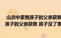  山洪中緊抱孩子的父親獲救 孩子沒了怎么回事 山洪中緊抱孩子的父親獲救 孩子沒了事件簡單介紹