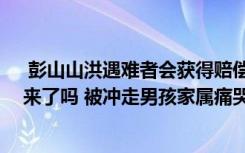  彭山山洪遇難者會(huì)獲得賠償嗎 山洪暴發(fā)父親懷抱兒子救出來了嗎 被沖走男孩家屬痛哭