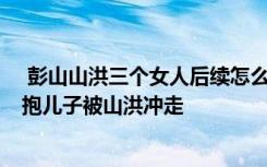  彭山山洪三個(gè)女人后續(xù)怎么樣了 黑衣女子得救了嗎 父親懷抱兒子被山洪沖走