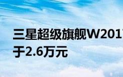 三星超級(jí)旗艦W2017配置確認(rèn)售價(jià)將不會(huì)低于2.6萬(wàn)元