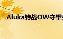 Aluka轉(zhuǎn)戰(zhàn)OW守望先鋒 個人宣布離開IG