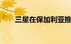 三星在保加利亞推出了新的客戶服務(wù)
