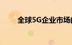 全球5G企業(yè)市場(chǎng)的增長(zhǎng)趨勢(shì)和預(yù)測(cè)