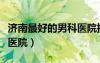 濟(jì)南最好的男科醫(yī)院排名榜（濟(jì)南最好的男科醫(yī)院）