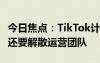 今日焦點(diǎn)：TikTok計劃本周開啟大規(guī)模裁員！還要解散運(yùn)營團(tuán)隊