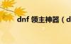 dnf 領(lǐng)主神器（dnf領(lǐng)主神器太刀）