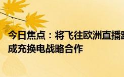 今日焦點：將飛往歐洲直播跨國自駕 李斌確認：一汽蔚來達成充換電戰(zhàn)略合作