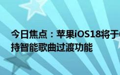 今日焦點(diǎn)：蘋果iOS18將于6月10日登場(chǎng)：AppleMusic支持智能歌曲過(guò)渡功能