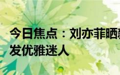 今日焦點(diǎn)：劉亦菲曬新照引網(wǎng)友圍觀：微卷長發(fā)優(yōu)雅迷人