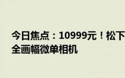 今日焦點(diǎn)：10999元！松下發(fā)布LUMIXS9：系列最小最輕全畫幅微單相機(jī)