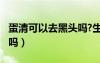 蛋清可以去黑頭嗎?生蛋清?（蛋清去黑頭有用嗎）