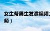 女生幫男生發(fā)泄視頻大全（女生幫男生發(fā)泄視頻）
